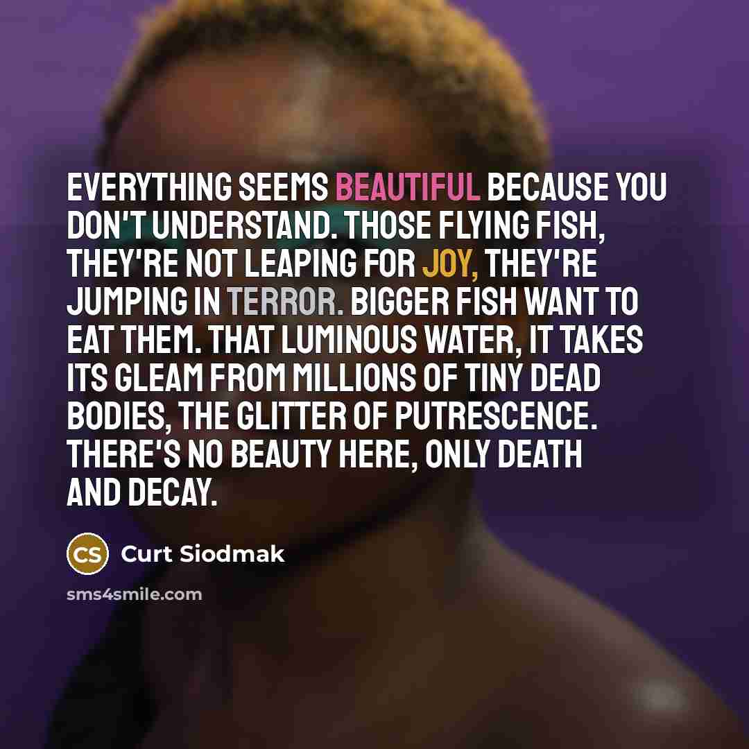 “Everything seems beautiful because you don't understand. Those flying fish, they're not leaping for joy, they're jumping in terror. Bigger fish want to eat them. That luminous water, it takes its gleam from millions of tiny dead bodies, the glitter of putrescence. There's no beauty here, only…” quote by Curt Siodmak