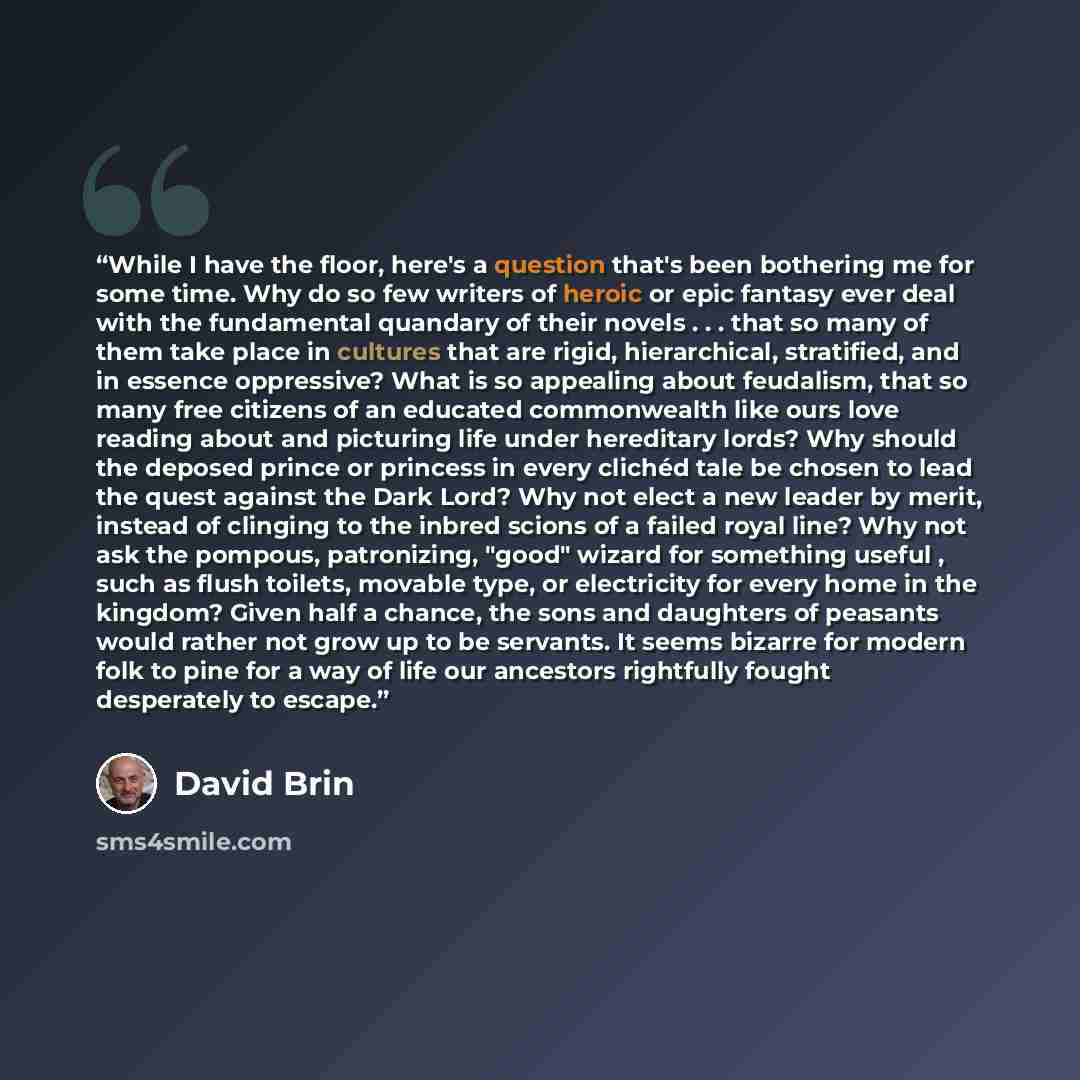 “While I have the floor, here's a question that's been bothering me for some time. Why do so few writers of heroic or epic fantasy ever deal with the fundamental quandary of their novels . . . that so many of them take place in cultures that are rigid, hierarchical, stratified, and in essence…” quote by David Brin