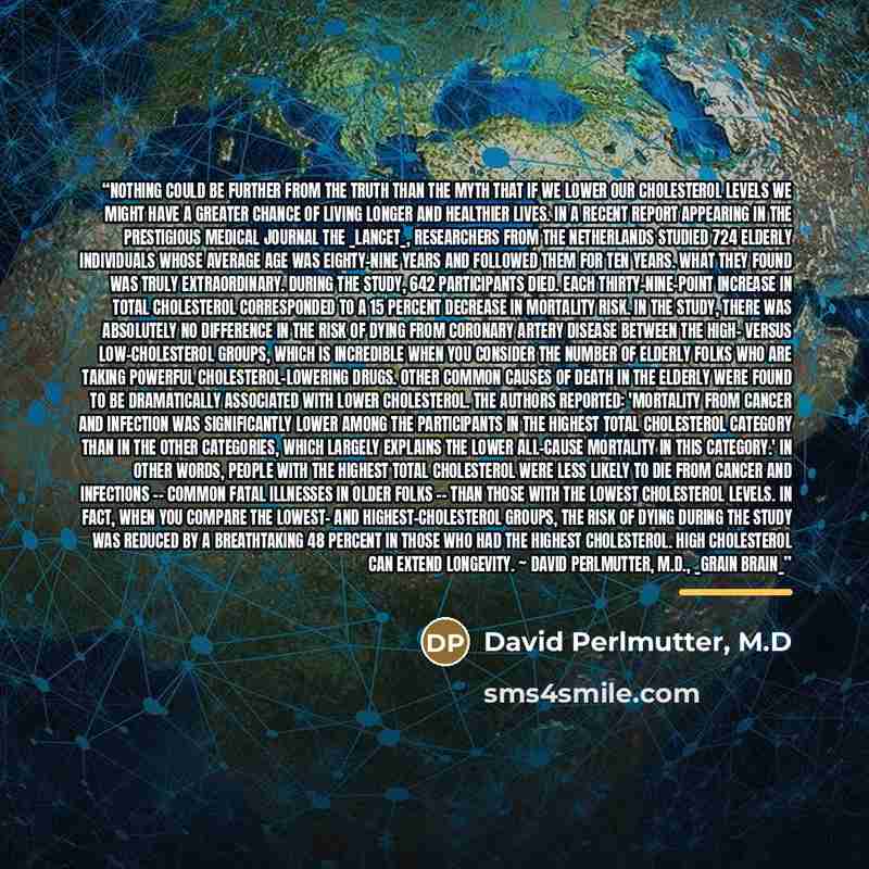 “Nothing could be further from the truth than the myth that if we lower our cholesterol levels we might have a greater chance of living longer and healthier lives. In a recent report appearing in the prestigious medical journal the _Lancet_, researchers from the Netherlands studied 724 elderly…” quote by David Perlmutter, M.D