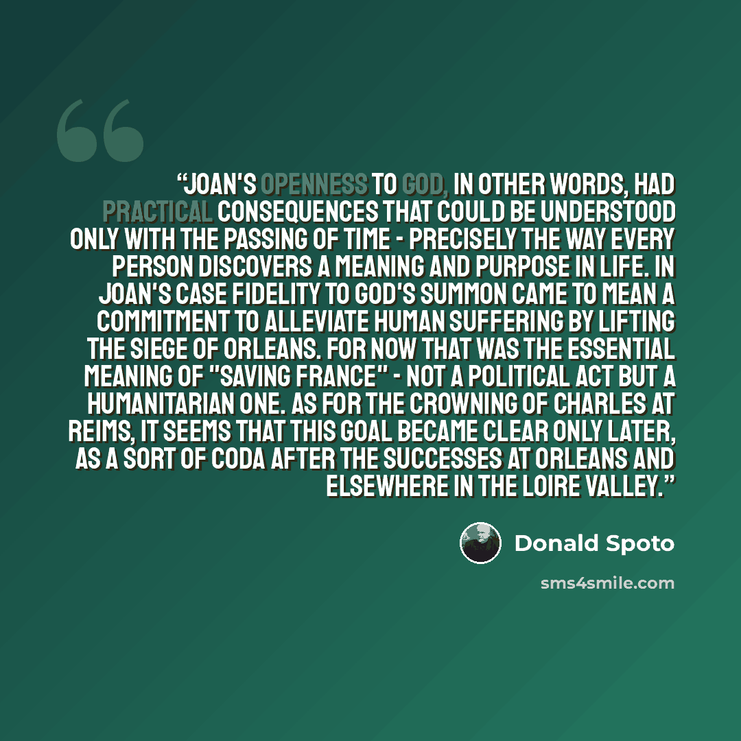 “Joan's openness to God, in other words, had practical consequences that could be understood only with the passing of time - precisely the way every person discovers a meaning and purpose in life. In Joan's case fidelity to God's summon came to mean a commitment to alleviate human suffering by…” quote by Donald Spoto