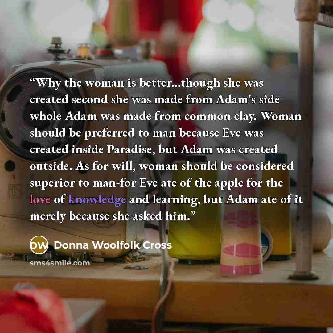 “Why the woman is better...though she was created second she was made from Adam's side whole Adam was made from common clay. Woman should be preferred to man because Eve was created inside Paradise, but Adam was created outside. As for will, woman should be considered superior to man-for Eve ate of…” quote by Donna Woolfolk Cross