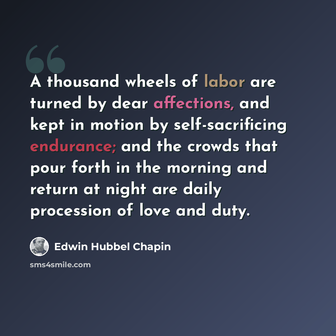 “A thousand wheels of labor are turned by dear affections, and kept in motion by self-sacrificing endurance; and the crowds that pour forth in the morning and return at night are daily procession of love and duty.” quote by Edwin Hubbel Chapin
