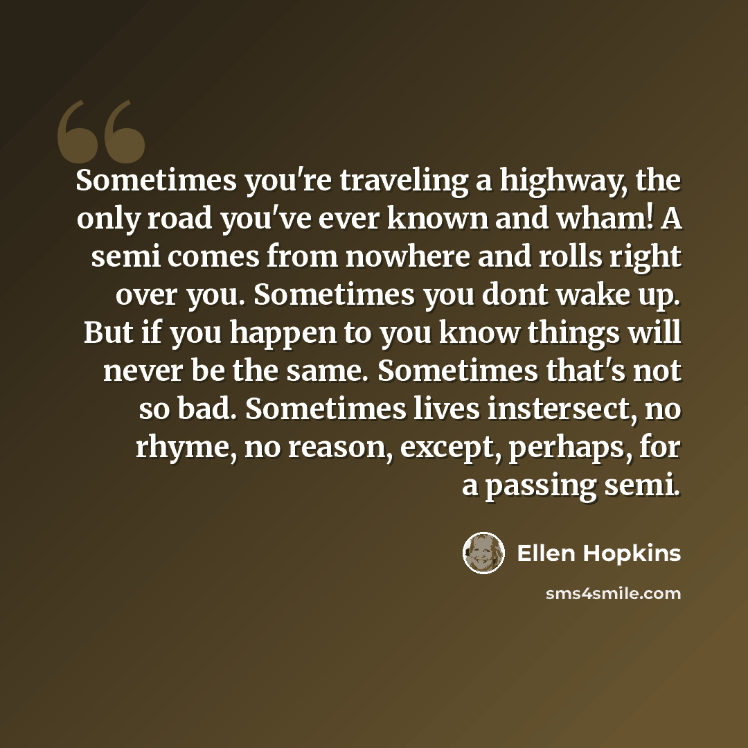 “Sometimes you're traveling a highway, the only road you've ever known and wham! A semi comes from nowhere and rolls right over you. Sometimes you dont wake up. But if you happen to you know things will never be the same. Sometimes that's not so bad. Sometimes lives instersect, no rhyme, no reason…” quote by Ellen Hopkins