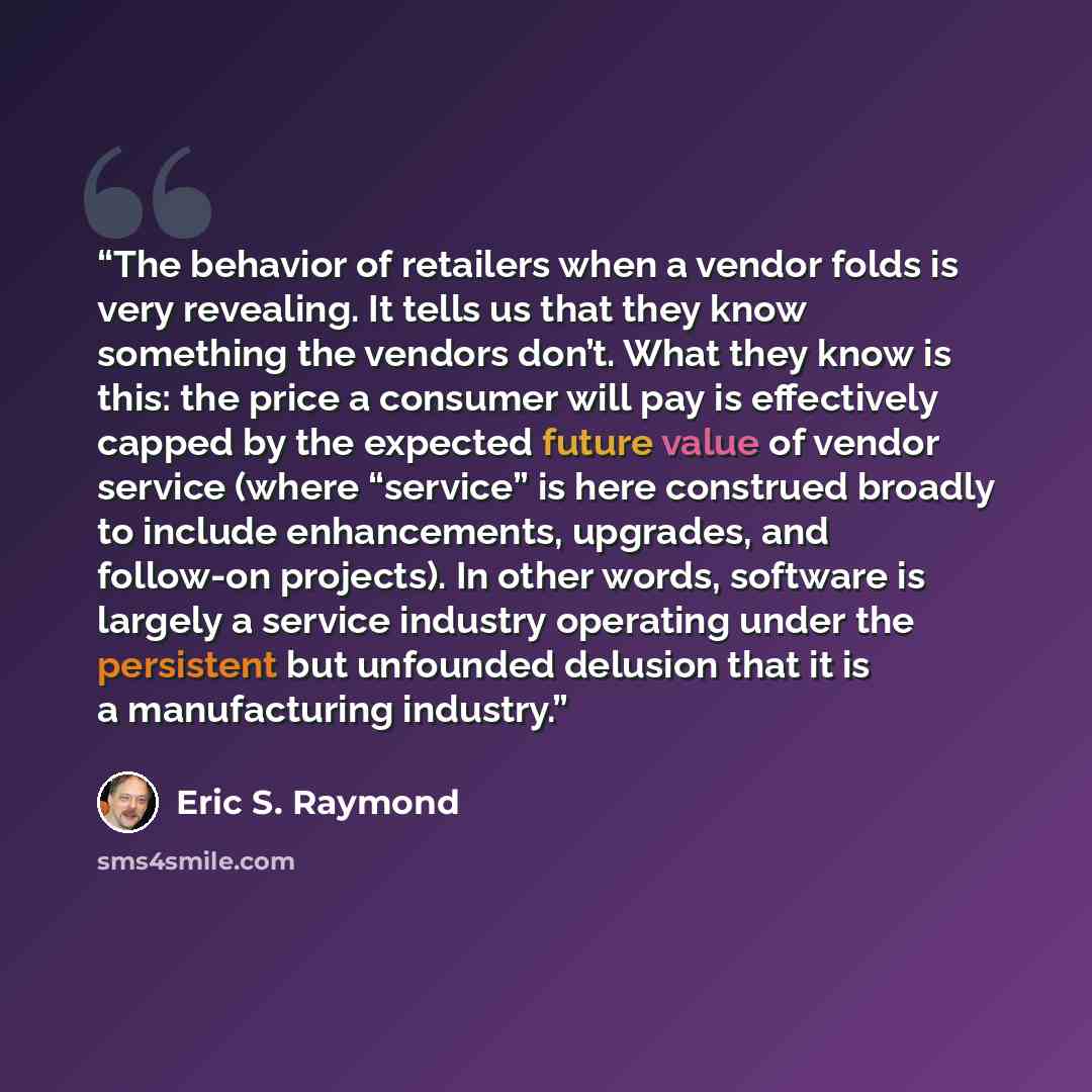 “The behavior of retailers when a vendor folds is very revealing. It tells us that they know something the vendors don’t. What they know is this: the price a consumer will pay is effectively capped by the expected future value of vendor service (where “service” is here construed broadly to include…” quote by Eric S. Raymond