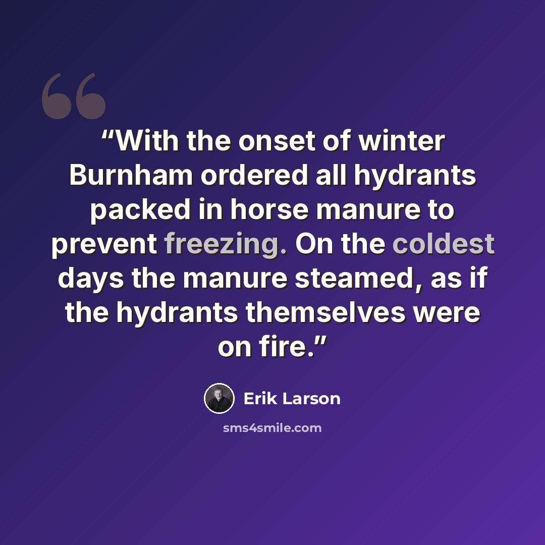 “With the onset of winter Burnham ordered all hydrants packed in horse manure to prevent freezing. On the coldest days the manure steamed, as if the hydrants themselves were on fire.” quote by Erik Larson