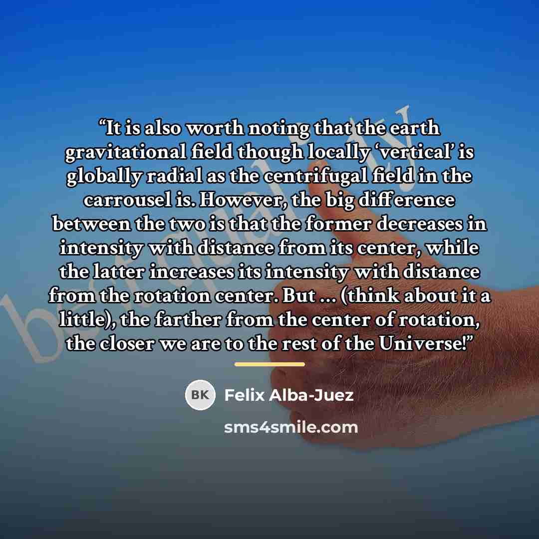 “It is also worth noting that the earth gravitational field though locally ‘vertical’ is globally radial as the centrifugal field in the carrousel is. However, the big difference between the two is that the former decreases in intensity with distance from its center, while the latter increases its…” quote by Felix Alba-Juez