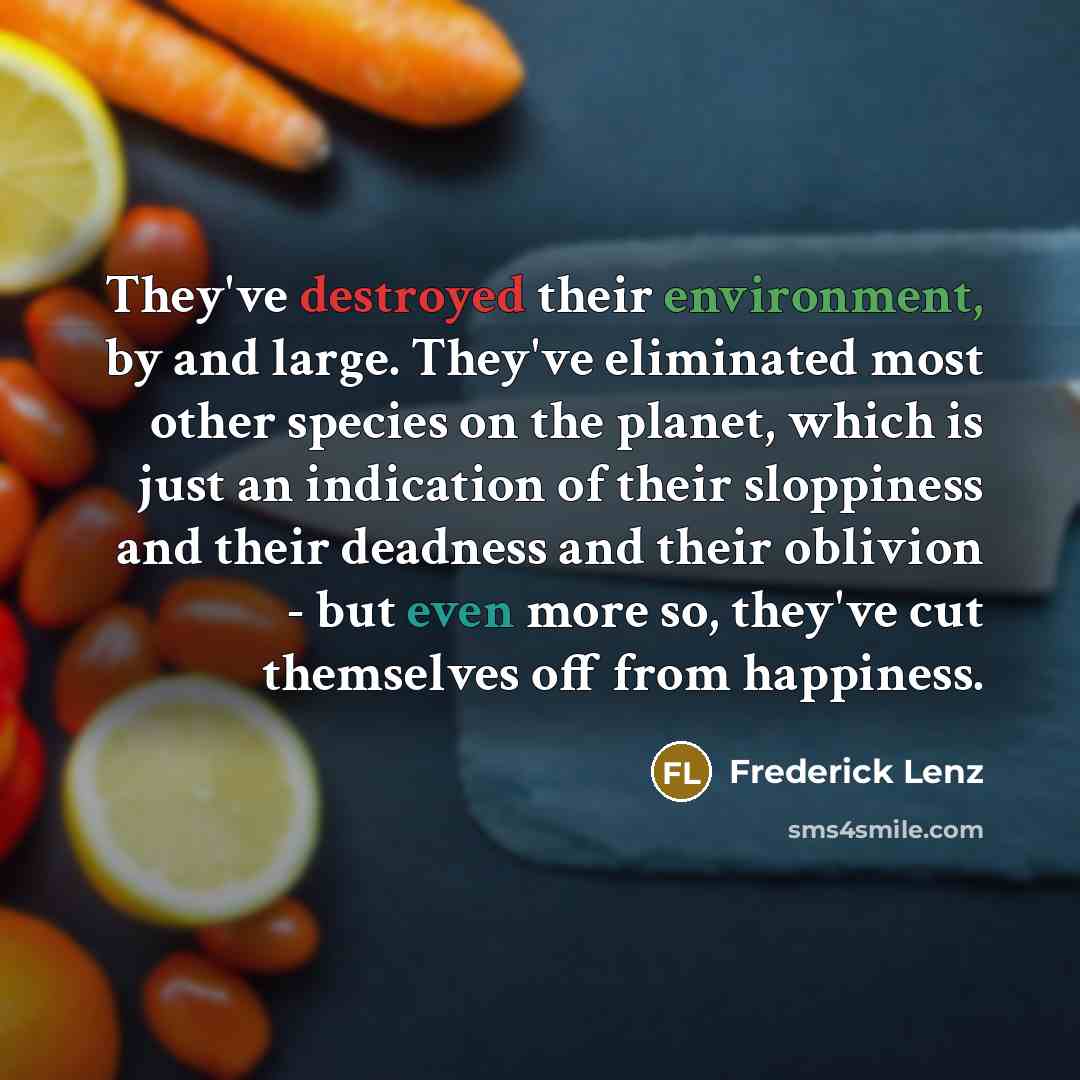 “They've destroyed their environment, by and large. They've eliminated most other species on the planet, which is just an indication of their sloppiness and their deadness and their oblivion - but even more so, they've cut themselves off from happiness.” quote by Frederick Lenz