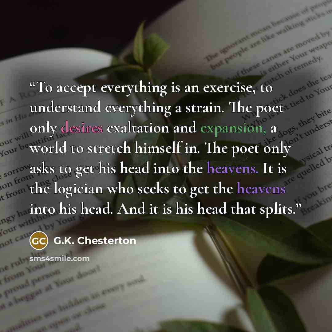 “To accept everything is an exercise, to understand everything a strain. The poet only desires exaltation and expansion, a world to stretch himself in. The poet only asks to get his head into the heavens. It is the logician who seeks to get the heavens into his head. And it is his head that splits.” quote by G.K. Chesterton