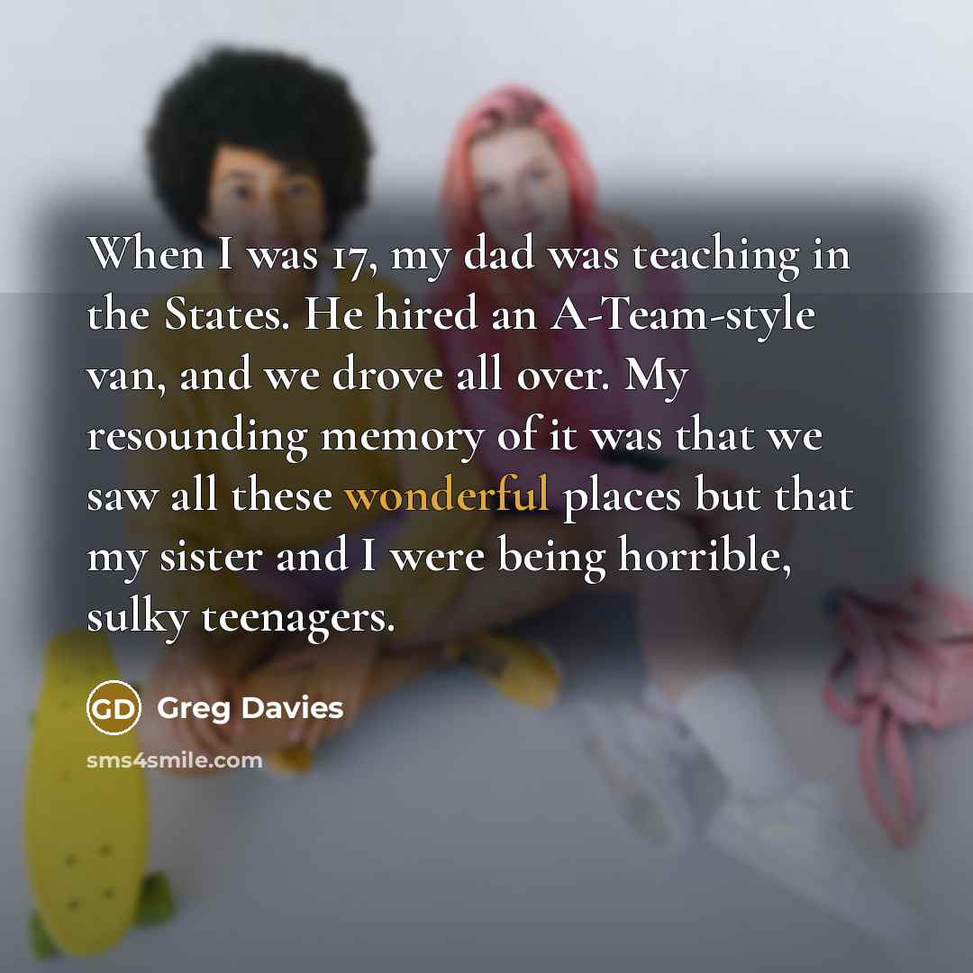 “When I was 17, my dad was teaching in the States. He hired an A-Team-style van, and we drove all over. My resounding memory of it was that we saw all these wonderful places but that my sister and I were being horrible, sulky teenagers.” quote by Greg Davies