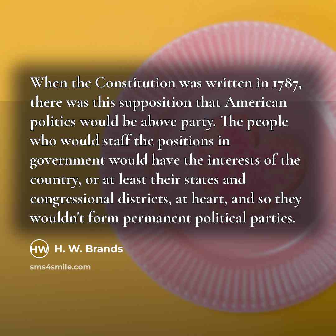 “When the Constitution was written in 1787, there was this supposition that American politics would be above party. The people who would staff the positions in government would have the interests of the country, or at least their states and congressional districts, at heart, and so they wouldn't…” quote by H. W. Brands