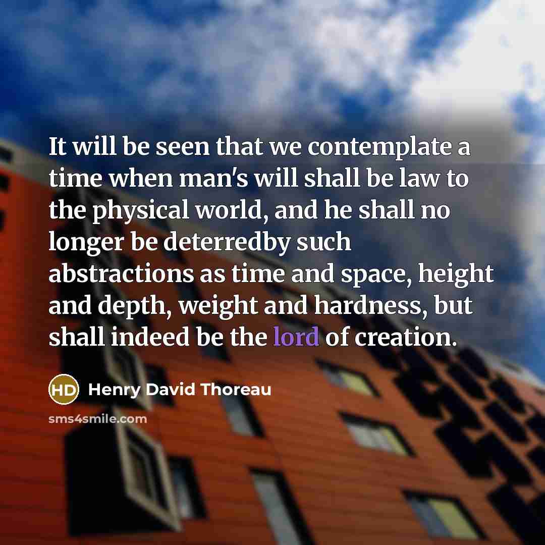 “It will be seen that we contemplate a time when man's will shall be law to the physical world, and he shall no longer be deterredby such abstractions as time and space, height and depth, weight and hardness, but shall indeed be the lord of creation.” quote by Henry David Thoreau