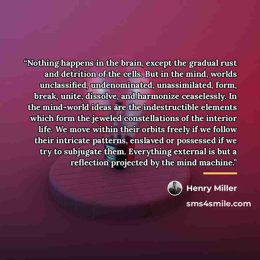 “Nothing happens in the brain, except the gradual rust and detrition of the cells. But in the mind, worlds unclassified, undenominated, unassimilated, form, break, unite, dissolve, and harmonize ceaselessly. In the mind-world ideas are the indestructible elements which form the jeweled…” quote by Henry Miller