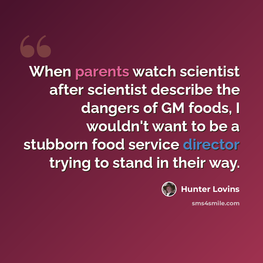 “When parents watch scientist after scientist describe the dangers of GM foods, I wouldn't want to be a stubborn food service director trying to stand in their way.” quote by Hunter Lovins