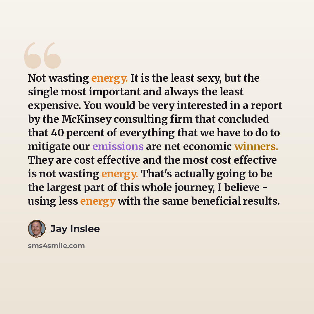 “Not wasting energy. It is the least sexy, but the single most important and always the least expensive. You would be very interested in a report by the McKinsey consulting firm that concluded that 40 percent of everything that we have to do to mitigate our emissions are net economic winners. They…” quote by Jay Inslee
