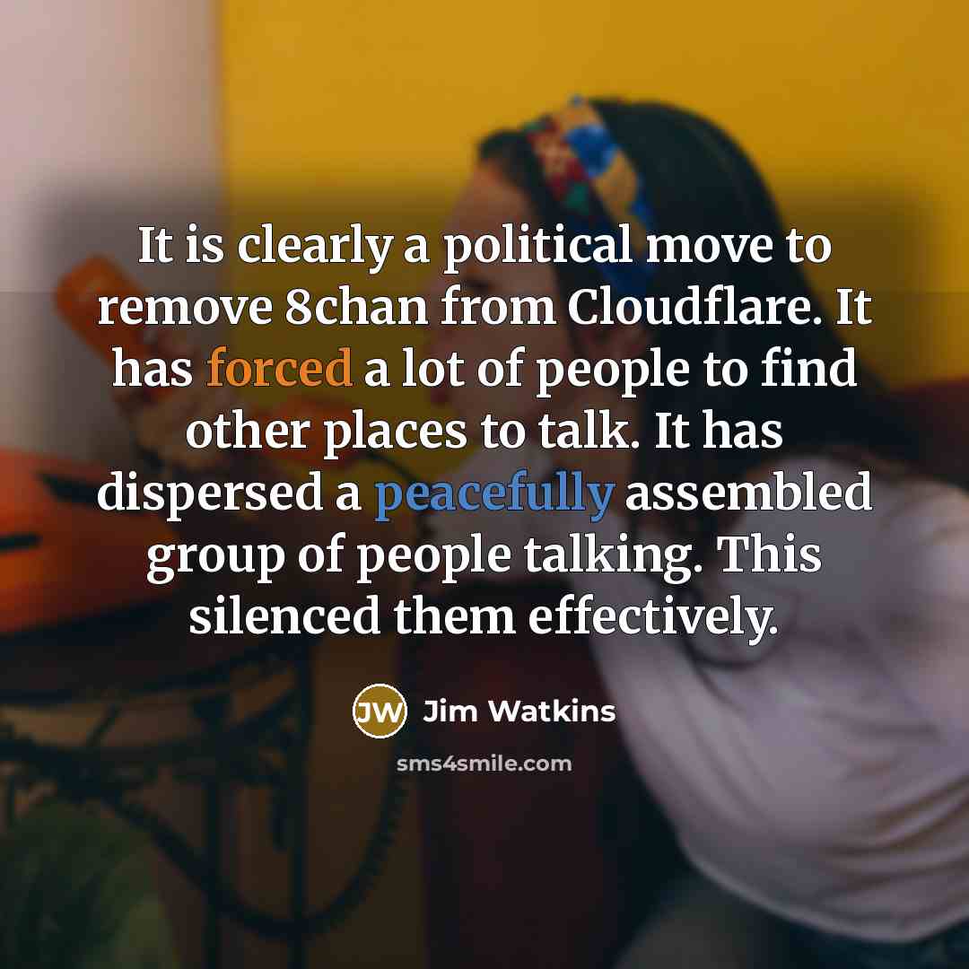 “It is clearly a political move to remove 8chan from Cloudflare. It has forced a lot of people to find other places to talk. It has dispersed a peacefully assembled group of people talking. This silenced them effectively.” quote by Jim Watkins