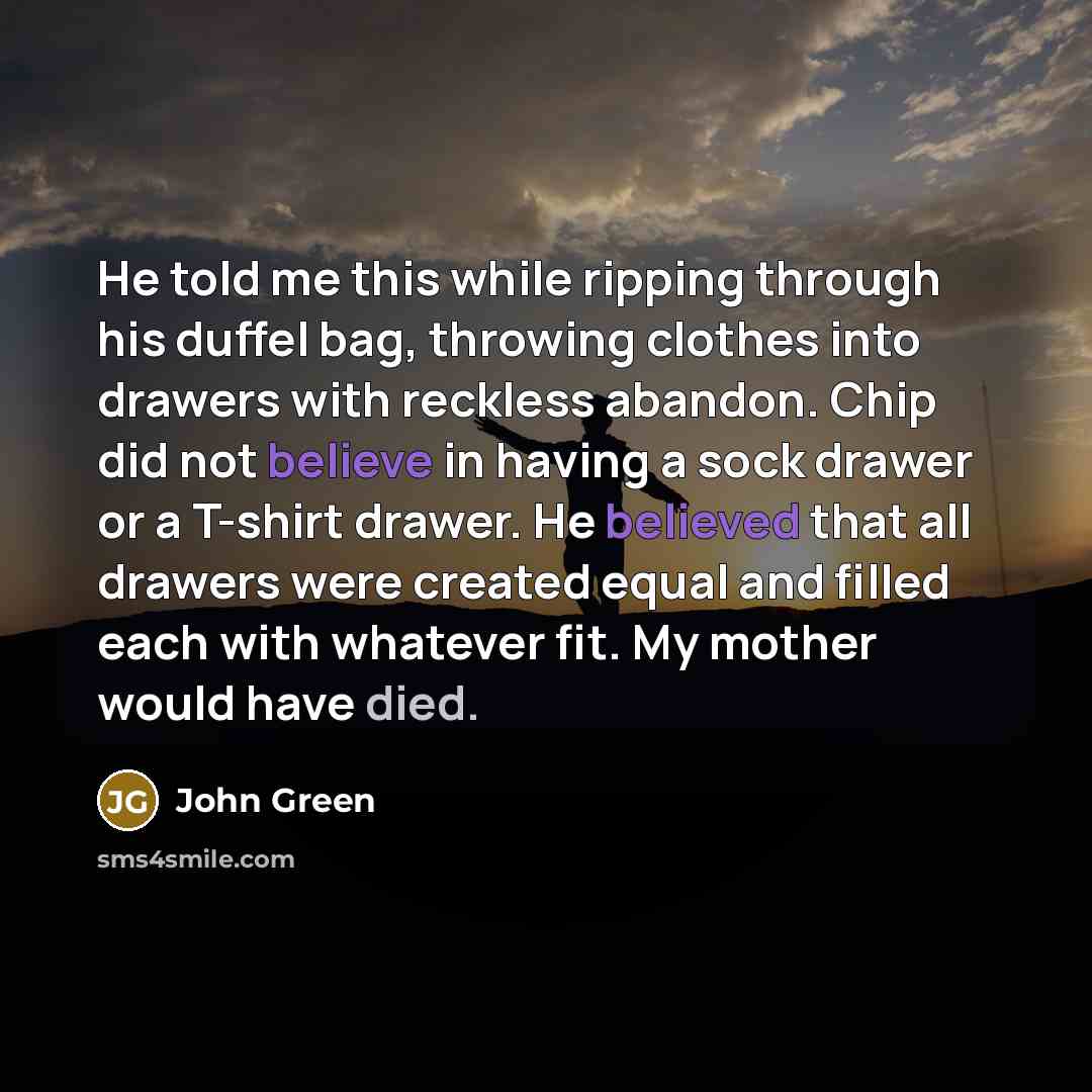 “He told me this while ripping through his duffel bag, throwing clothes into drawers with reckless abandon. Chip did not believe in having a sock drawer or a T-shirt drawer. He believed that all drawers were created equal and filled each with whatever fit. My mother would have died.” quote by John Green