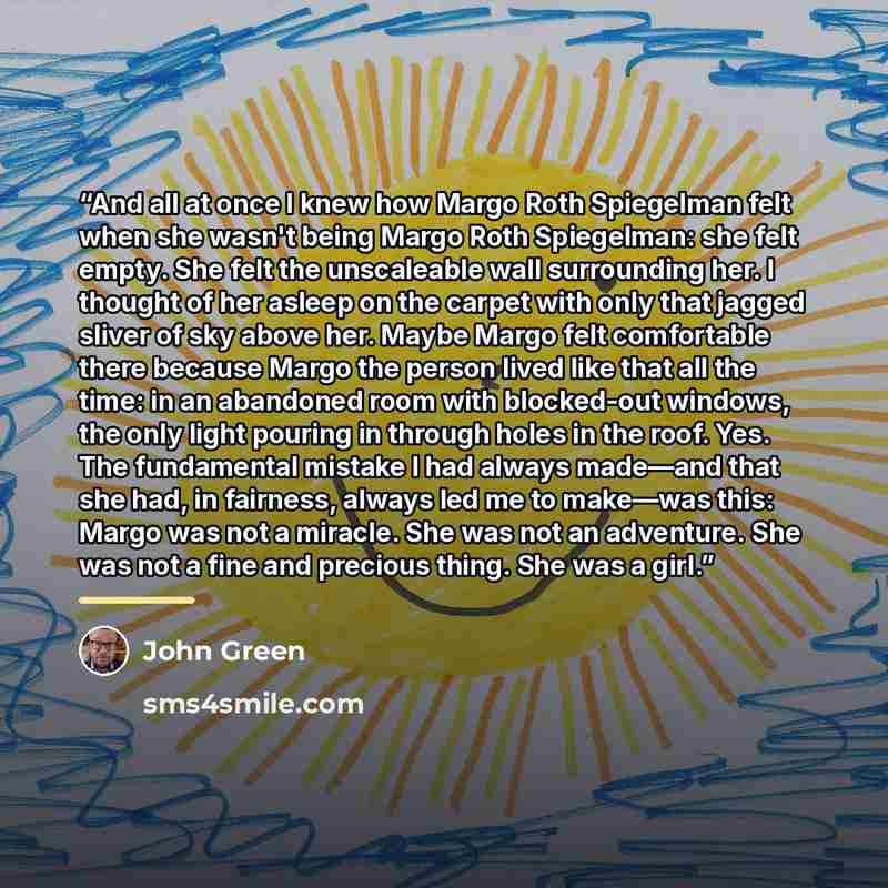 “And all at once I knew how Margo Roth Spiegelman felt when she wasn't being Margo Roth Spiegelman: she felt empty. She felt the unscaleable wall surrounding her. I thought of her asleep on the carpet with only that jagged sliver of sky above her. Maybe Margo felt comfortable there because Margo…” quote by John Green