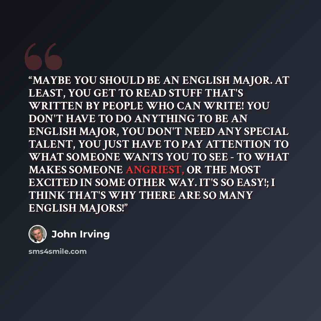 “MAYBE YOU SHOULD BE AN ENGLISH MAJOR. AT LEAST, YOU GET TO READ STUFF THAT'S WRITTEN BY PEOPLE WHO CAN WRITE! YOU DON'T HAVE TO DO ANYTHING TO BE AN ENGLISH MAJOR, YOU DON'T NEED ANY SPECIAL TALENT, YOU JUST HAVE TO PAY ATTENTION TO WHAT SOMEONE WANTS YOU TO SEE - TO WHAT MAKES SOMEONE ANGRIEST…” quote by John Irving