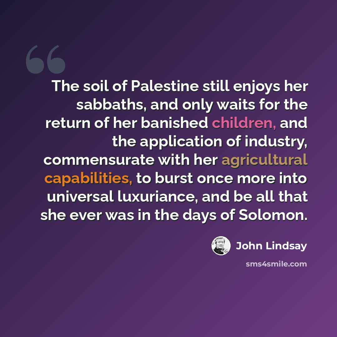 “The soil of Palestine still enjoys her sabbaths, and only waits for the return of her banished children, and the application of industry, commensurate with her agricultural capabilities, to burst once more into universal luxuriance, and be all that she ever was in the days of Solomon.” quote by John Lindsay