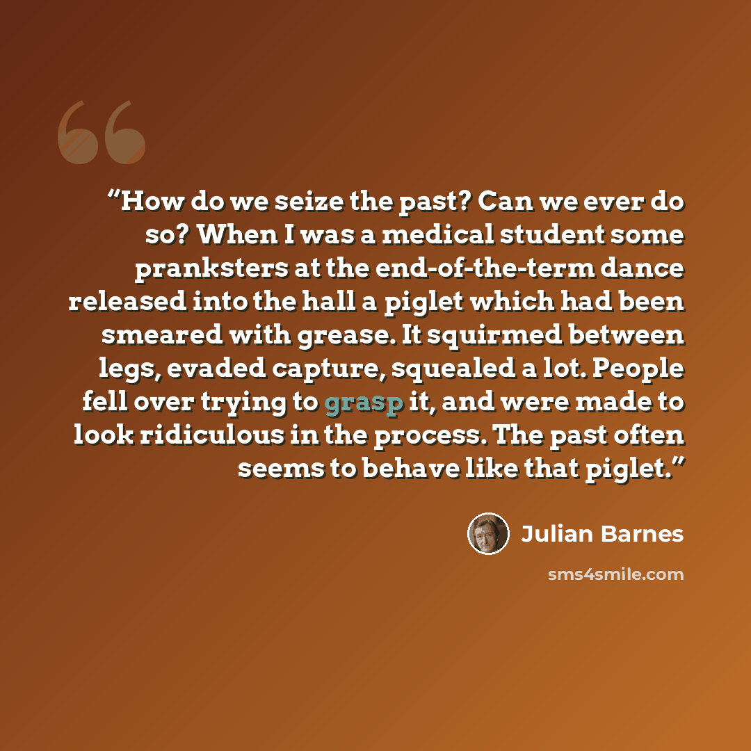 “How do we seize the past? Can we ever do so? When I was a medical student some pranksters at the end-of-the-term dance released into the hall a piglet which had been smeared with grease. It squirmed between legs, evaded capture, squealed a lot. People fell over trying to grasp it, and were made to…” quote by Julian Barnes