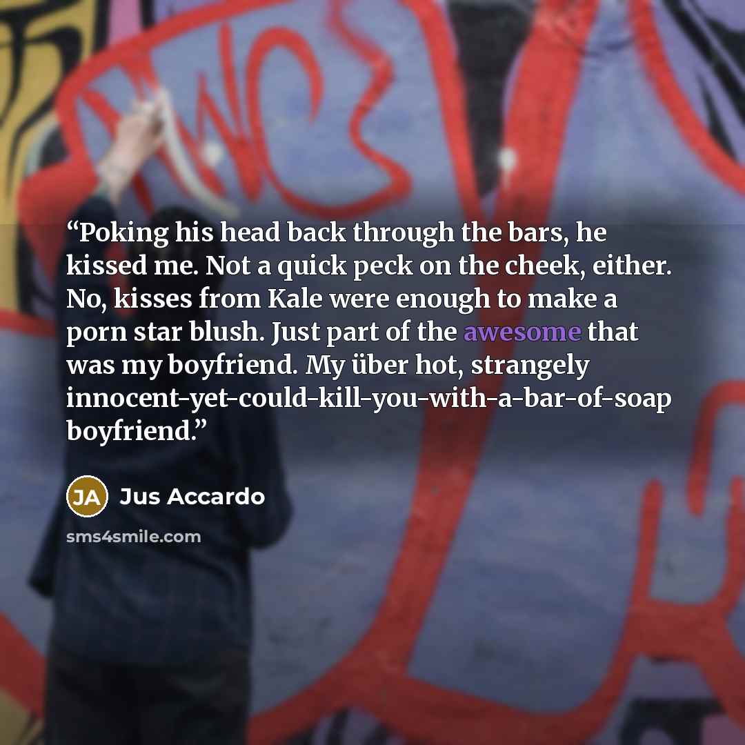 “Poking his head back through the bars, he kissed me. Not a quick peck on the cheek, either. No, kisses from Kale were enough to make a porn star blush. Just part of the awesome that was my boyfriend. My über hot, strangely innocent-yet-could-kill-you-with-a-bar-of-soap boyfriend.” quote by Jus Accardo