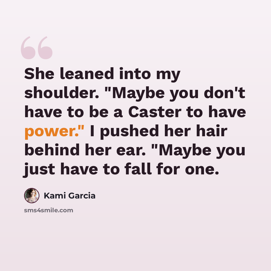 “She leaned into my shoulder. "Maybe you don't have to be a Caster to have power." I pushed her hair behind her ear. "Maybe you just have to fall for one.” quote by Kami Garcia