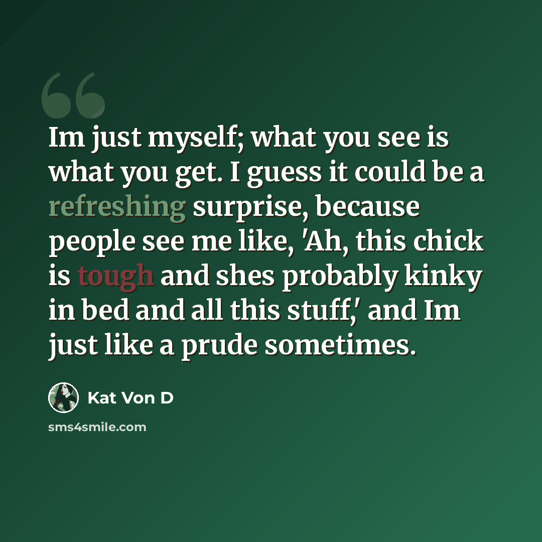 “Im just myself; what you see is what you get. I guess it could be a refreshing surprise, because people see me like, 'Ah, this chick is tough and shes probably kinky in bed and all this stuff,' and Im just like a prude sometimes.” quote by Kat Von D