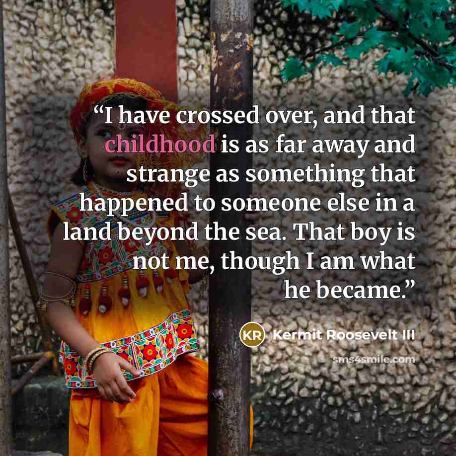 “I have crossed over, and that childhood is as far away and strange as something that happened to someone else in a land beyond the sea. That boy is not me, though I am what he became.” quote by Kermit Roosevelt III