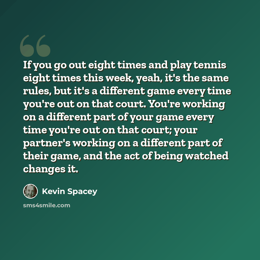 “If you go out eight times and play tennis eight times this week, yeah, it's the same rules, but it's a different game every time you're out on that court. You're working on a different part of your game every time you're out on that court; your partner's working on a different part of their game…” quote by Kevin Spacey