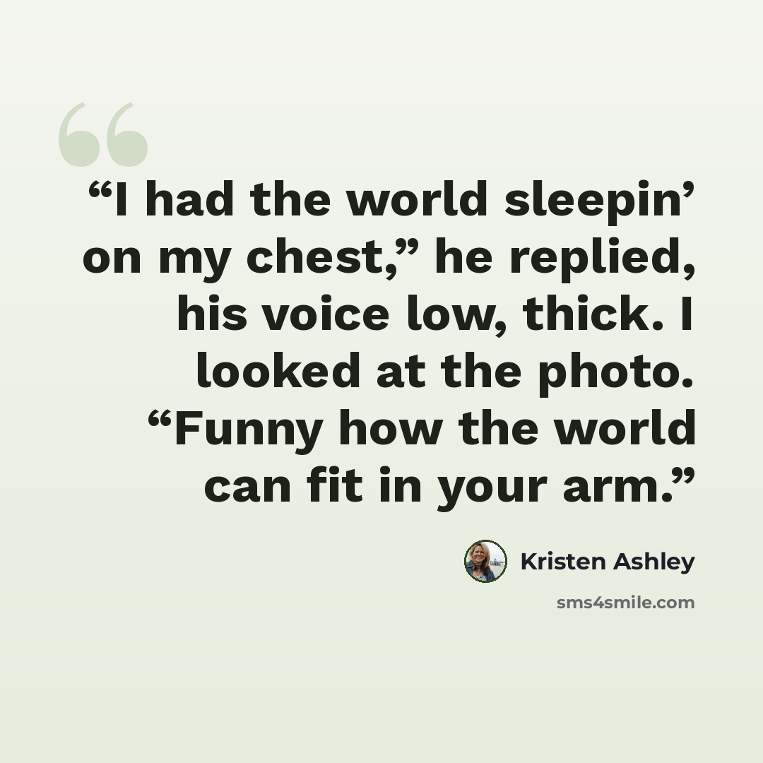 “I had the world sleepin’ on my chest,” he replied, his voice low, thick. I looked at the photo. “Funny how the world can fit in your arm.” quote by Kristen Ashley
