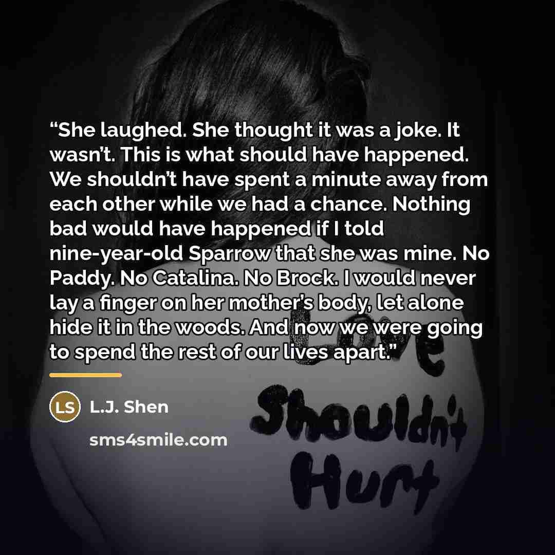 “She laughed. She thought it was a joke. It wasn’t. This is what should have happened. We shouldn’t have spent a minute away from each other while we had a chance. Nothing bad would have happened if I told nine-year-old Sparrow that she was mine. No Paddy. No Catalina. No Brock. I would never lay a…” quote by L.J. Shen