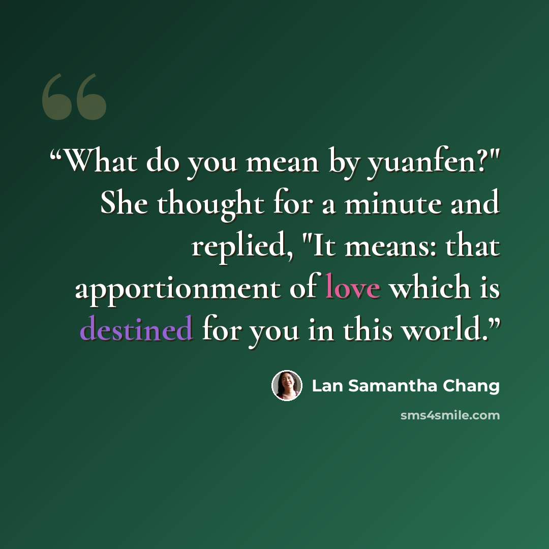 “What do you mean by yuanfen?" She thought for a minute and replied, "It means: that apportionment of love which is destined for you in this world.” quote by Lan Samantha Chang
