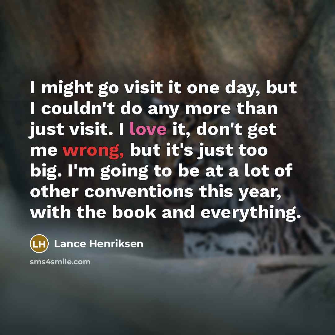 “I might go visit it one day, but I couldn't do any more than just visit. I love it, don't get me wrong, but it's just too big. I'm going to be at a lot of other conventions this year, with the book and everything.” quote by Lance Henriksen