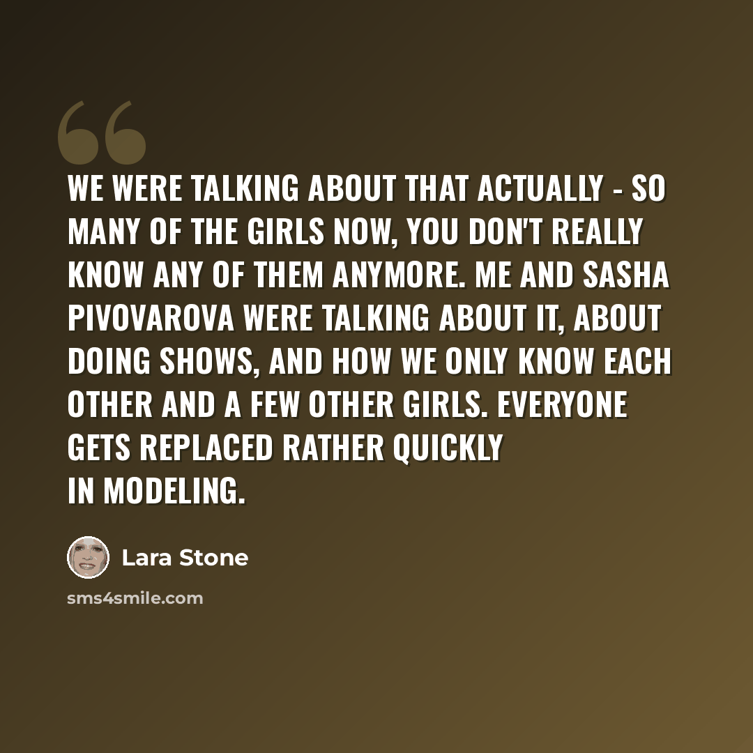 “We were talking about that actually - so many of the girls now, you don't really know any of them anymore. Me and Sasha Pivovarova were talking about it, about doing shows, and how we only know each other and a few other girls. Everyone gets replaced rather quickly in modeling.” quote by Lara Stone