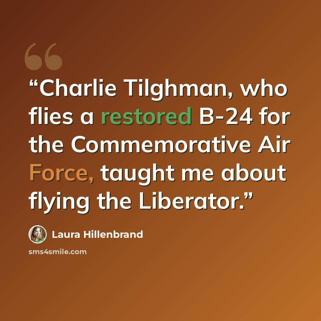 “Charlie Tilghman, who flies a restored B-24 for the Commemorative Air Force, taught me about flying the Liberator.” quote by Laura Hillenbrand
