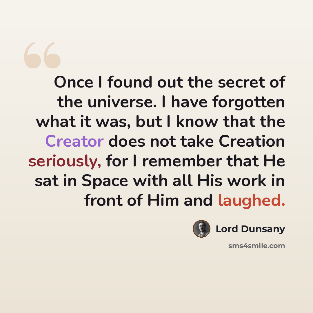 “Once I found out the secret of the universe. I have forgotten what it was, but I know that the Creator does not take Creation seriously, for I remember that He sat in Space with all His work in front of Him and laughed.” quote by Lord Dunsany