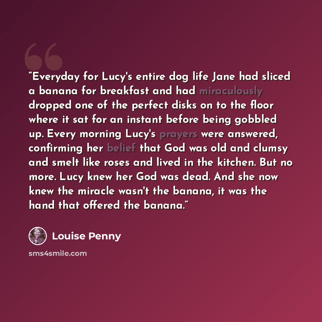 “Everyday for Lucy's entire dog life Jane had sliced a banana for breakfast and had miraculously dropped one of the perfect disks on to the floor where it sat for an instant before being gobbled up. Every morning Lucy's prayers were answered, confirming her belief that God was old and clumsy and…” quote by Louise Penny
