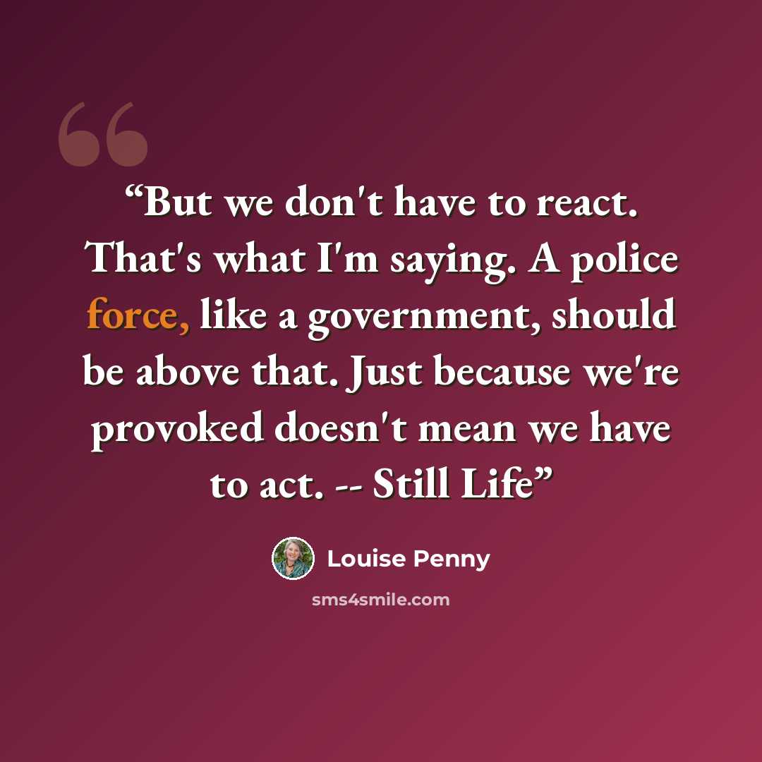“But we don't have to react. That's what I'm saying. A police force, like a government, should be above that. Just because we're provoked doesn't mean we have to act. -- Still Life” quote by Louise Penny