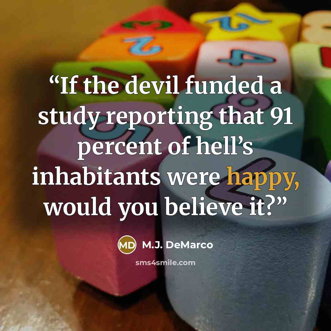 “If the devil funded a study reporting that 91 percent of hell’s inhabitants were happy, would you believe it?” quote by M.J. DeMarco