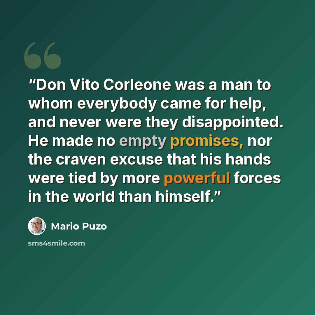 “Don Vito Corleone was a man to whom everybody came for help, and never were they disappointed. He made no empty promises, nor the craven excuse that his hands were tied by more powerful forces in the world than himself.” quote by Mario Puzo