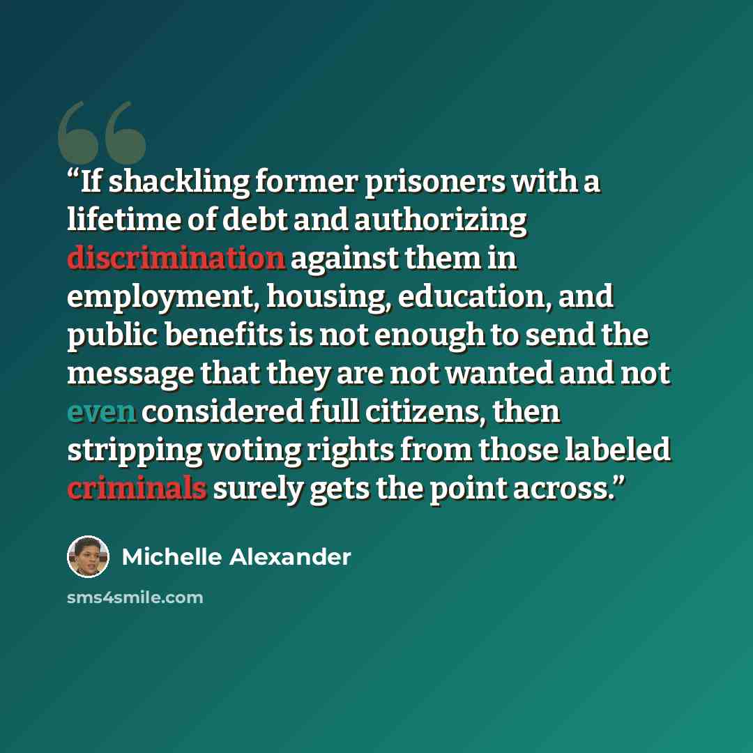 “If shackling former prisoners with a lifetime of debt and authorizing discrimination against them in employment, housing, education, and public benefits is not enough to send the message that they are not wanted and not even considered full citizens, then stripping voting rights from those labeled…” quote by Michelle Alexander