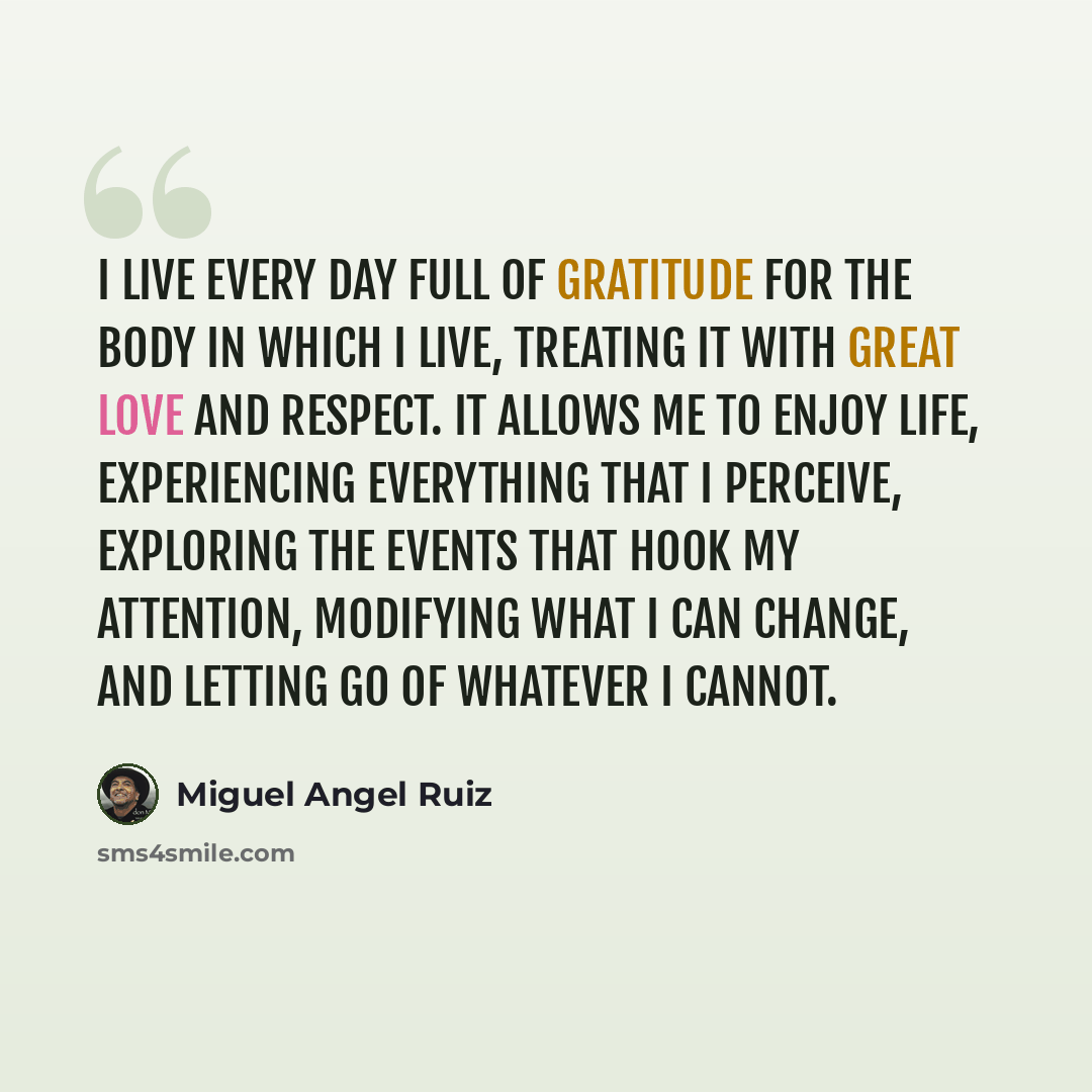 “I live every day full of gratitude for the body in which I live, treating it with great love and respect. It allows me to enjoy life, experiencing everything that I perceive, exploring the events that hook my attention, modifying what I can change, and letting go of whatever I cannot.” quote by Miguel Angel Ruiz