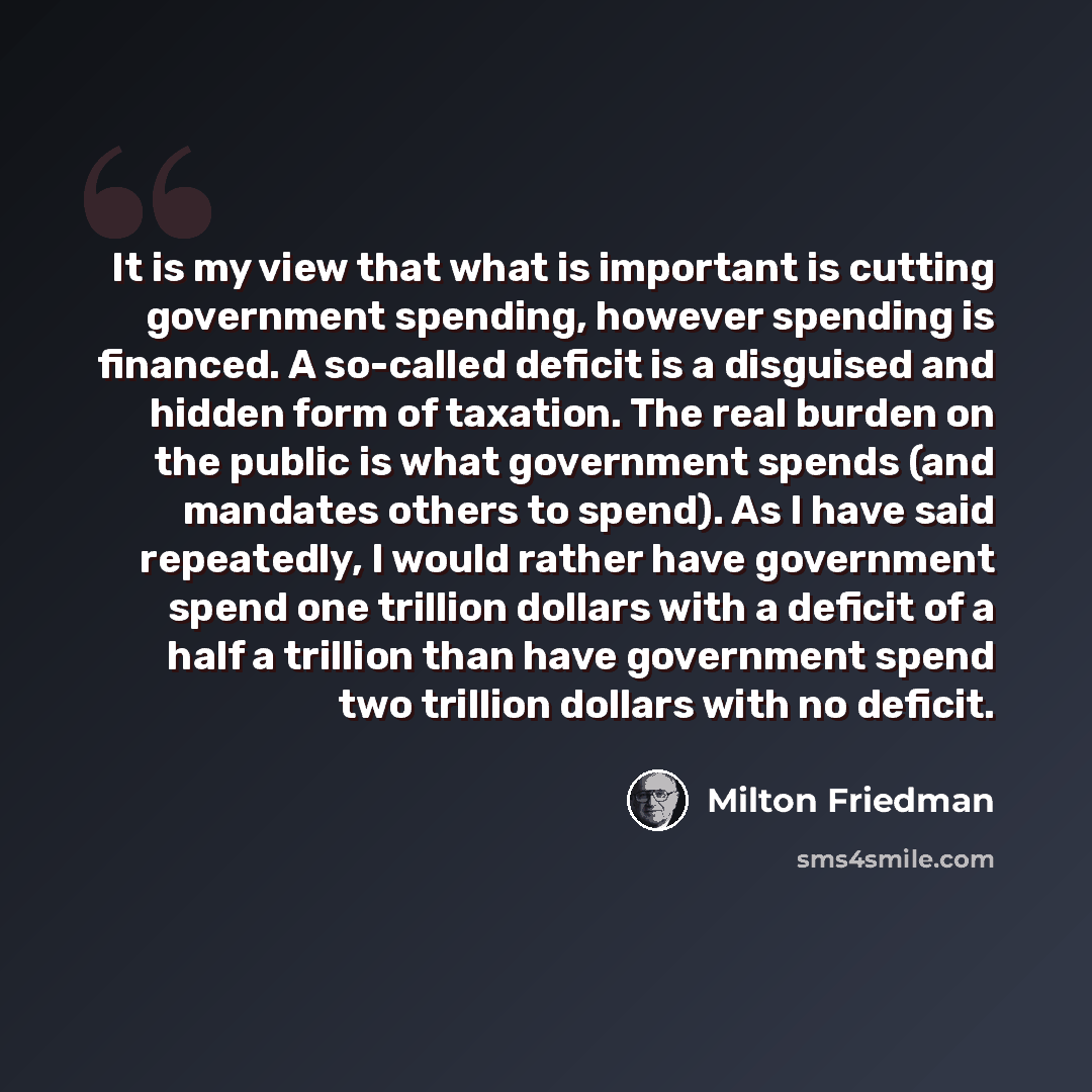 “It is my view that what is important is cutting government spending, however spending is financed. A so-called deficit is a disguised and hidden form of taxation. The real burden on the public is what government spends (and mandates others to spend). As I have said repeatedly, I would rather have…” quote by Milton Friedman
