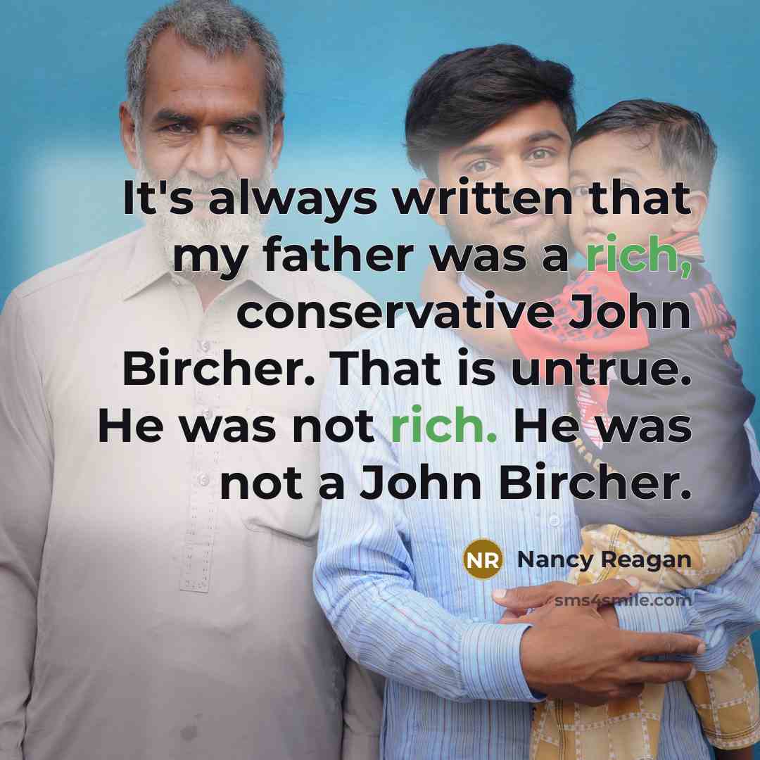 “It's always written that my father was a rich, conservative John Bircher. That is untrue. He was not rich. He was not a John Bircher.” quote by Nancy Reagan