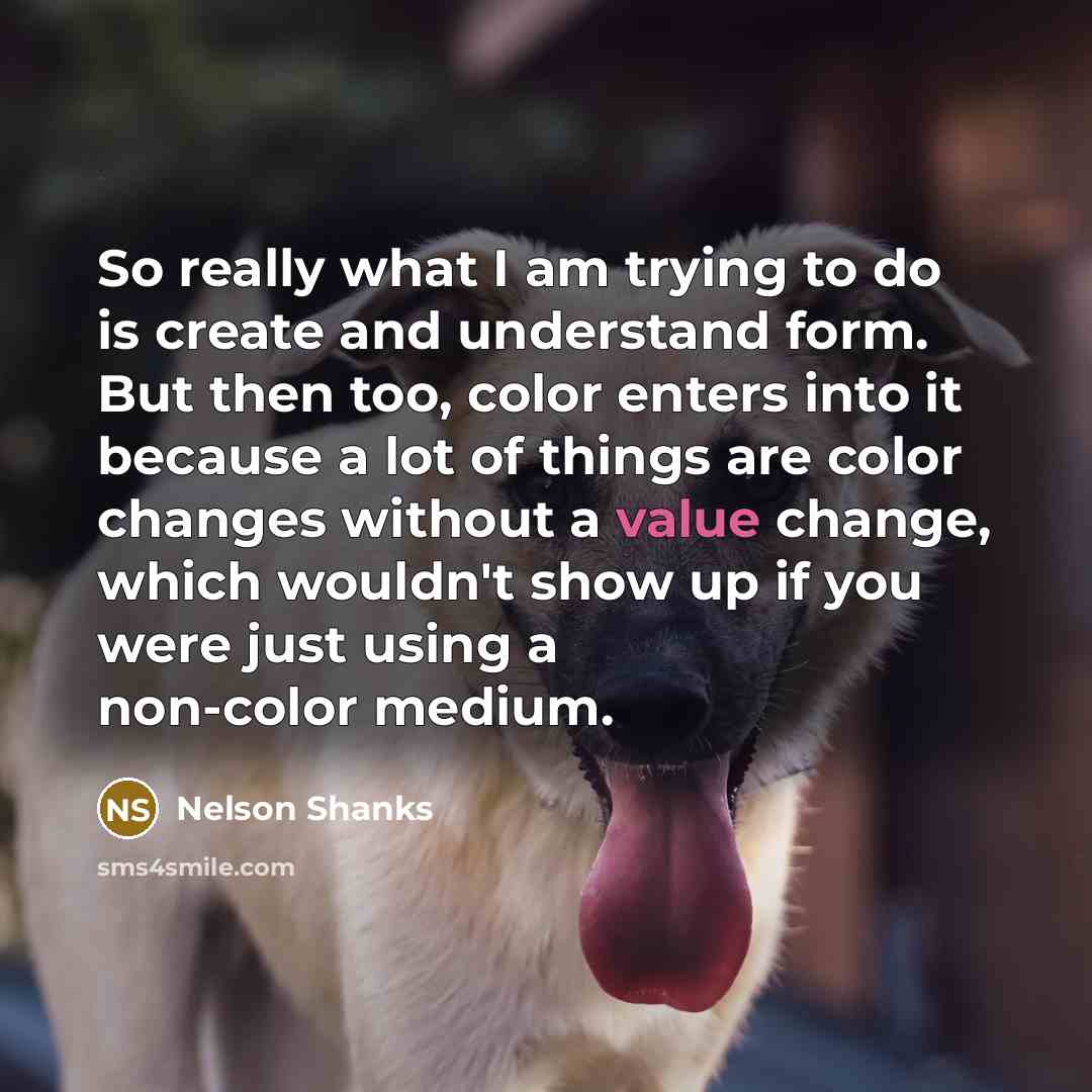 “So really what I am trying to do is create and understand form. But then too, color enters into it because a lot of things are color changes without a value change, which wouldn't show up if you were just using a non-color medium.” quote by Nelson Shanks