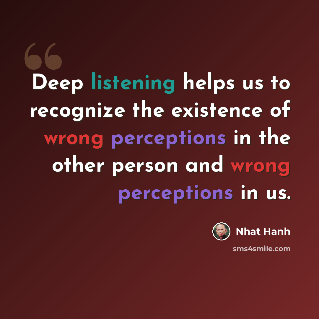 “Deep listening helps us to recognize the existence of wrong perceptions in the other person and wrong perceptions in us.” quote by Nhat Hanh