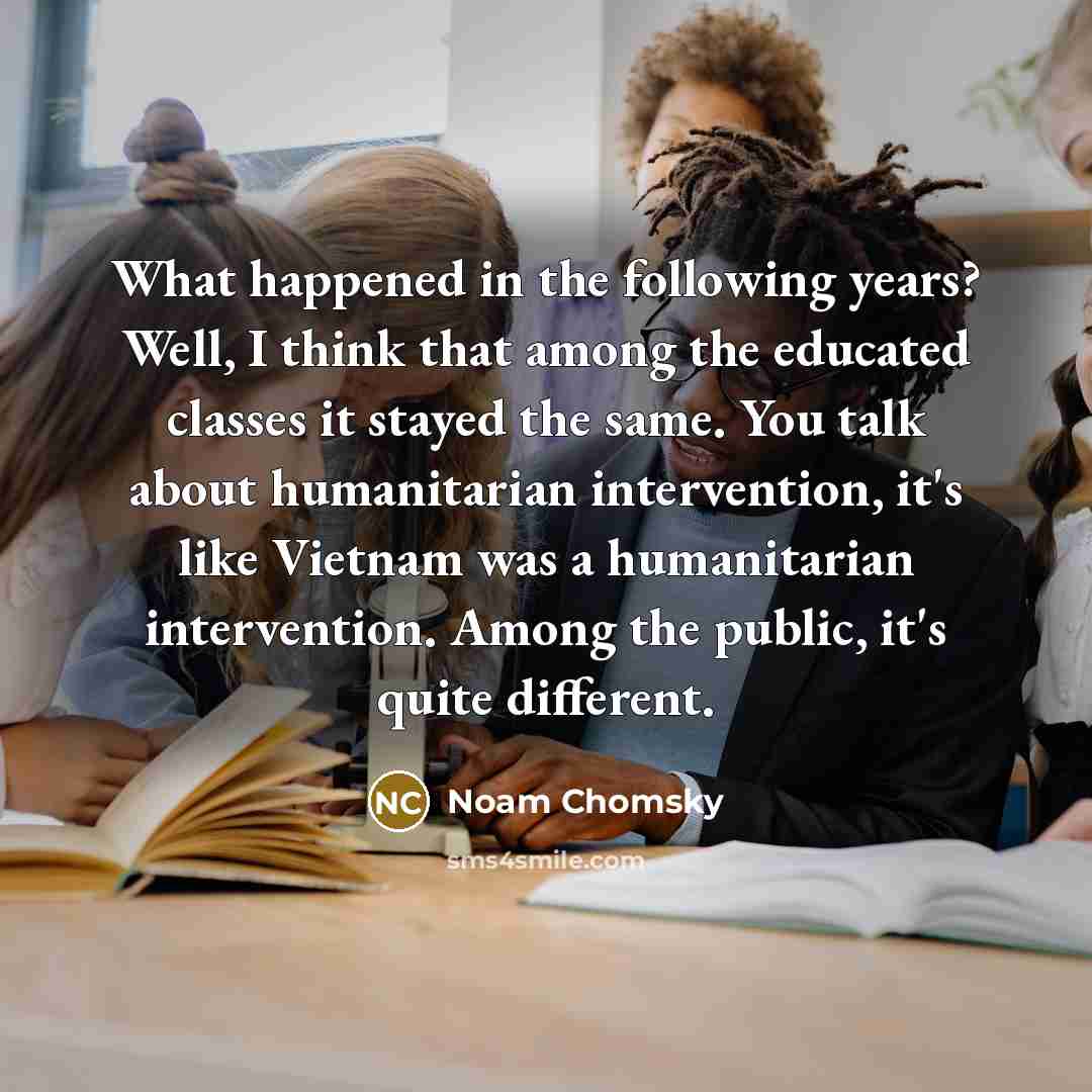 “What happened in the following years? Well, I think that among the educated classes it stayed the same. You talk about humanitarian intervention, it's like Vietnam was a humanitarian intervention. Among the public, it's quite different.” quote by Noam Chomsky