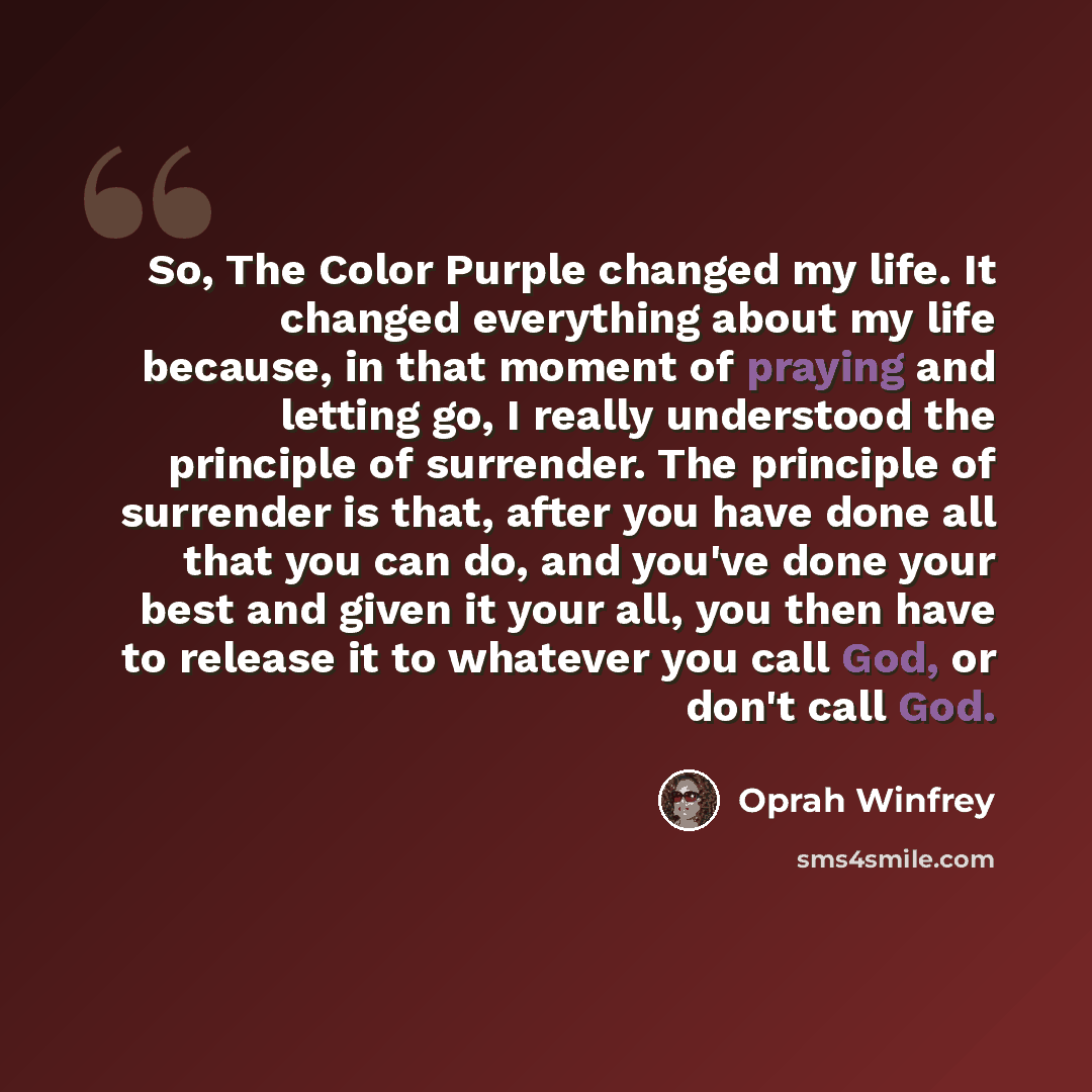 “So, The Color Purple changed my life. It changed everything about my life because, in that moment of praying and letting go, I really understood the principle of surrender. The principle of surrender is that, after you have done all that you can do, and you've done your best and given it your all…” quote by Oprah Winfrey