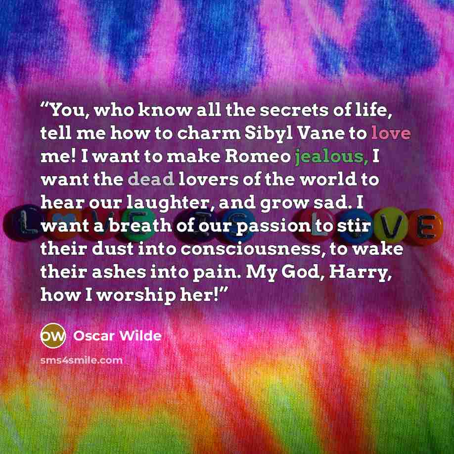 “You, who know all the secrets of life, tell me how to charm Sibyl Vane to love me! I want to make Romeo jealous, I want the dead lovers of the world to hear our laughter, and grow sad. I want a breath of our passion to stir their dust into consciousness, to wake their ashes into pain. My God…” quote by Oscar Wilde