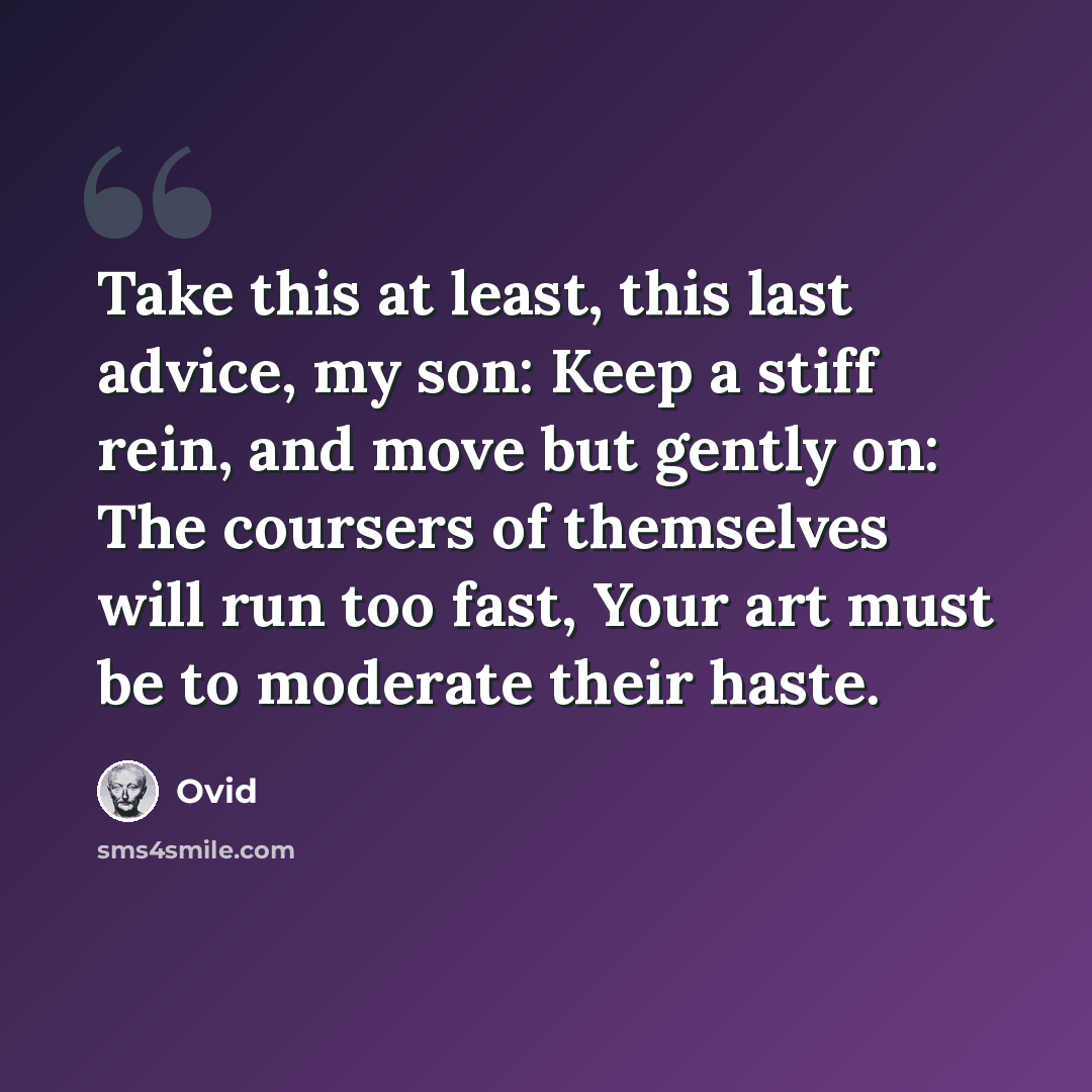 “Take this at least, this last advice, my son: Keep a stiff rein, and move but gently on: The coursers of themselves will run too fast, Your art must be to moderate their haste.” quote by Ovid